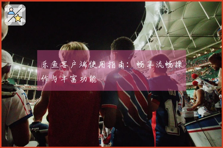 乐鱼客户端使用指南：畅享流畅操作与丰富功能