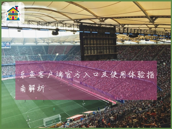 乐鱼客户端官方入口及使用体验指南解析