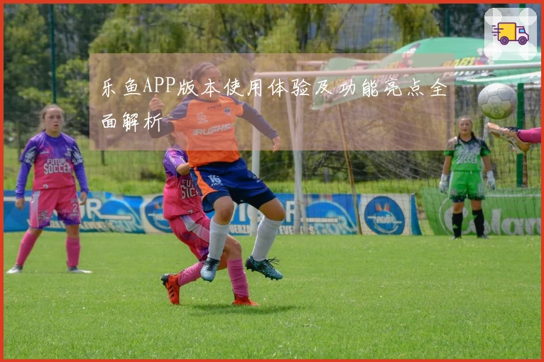 乐鱼APP版本使用体验及功能亮点全面解析