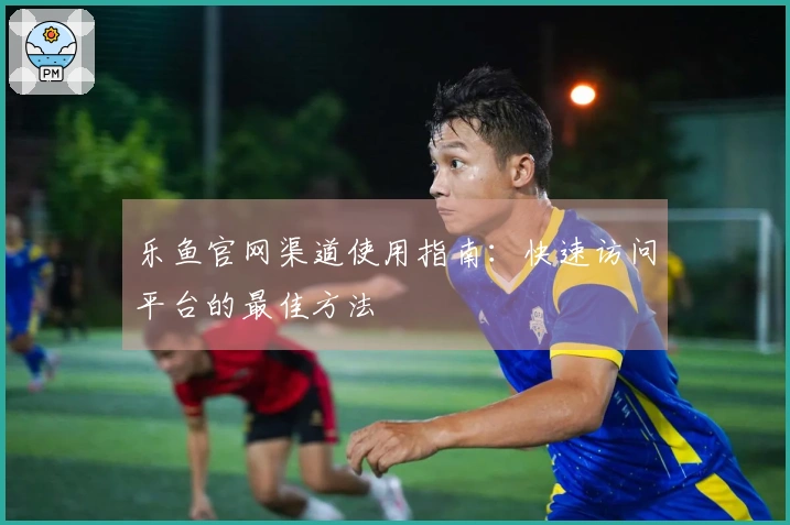 乐鱼官网渠道使用指南：快速访问平台的最佳方法