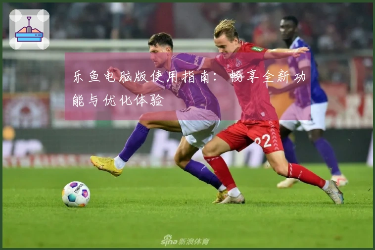 乐鱼电脑版使用指南：畅享全新功能与优化体验