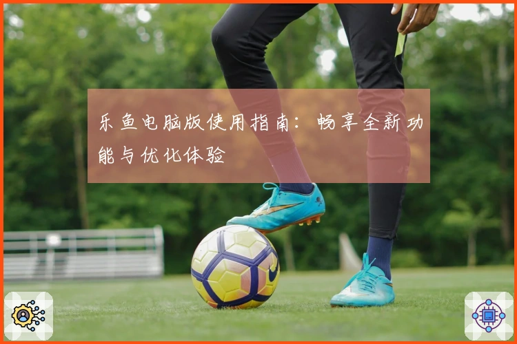 乐鱼电脑版使用指南：畅享全新功能与优化体验