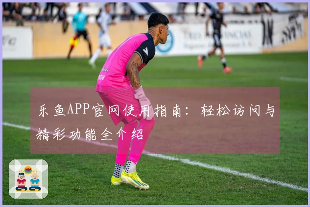 乐鱼APP官网使用指南：轻松访问与精彩功能全介绍