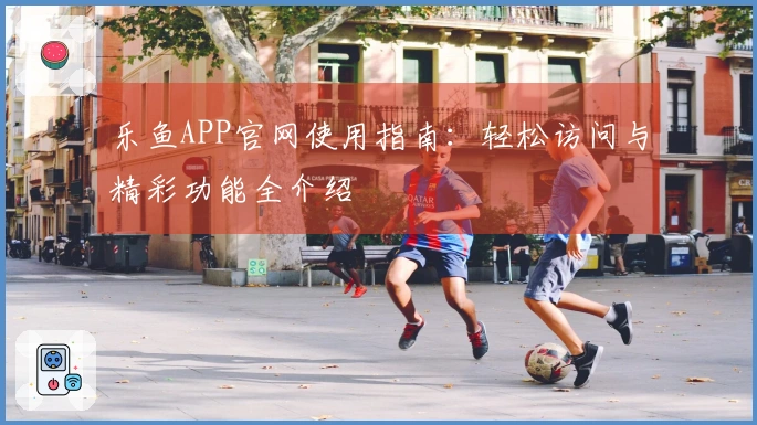 乐鱼APP官网使用指南：轻松访问与精彩功能全介绍