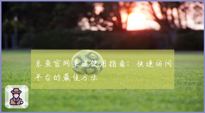 乐鱼官网渠道使用指南：快速访问平台的最佳方法