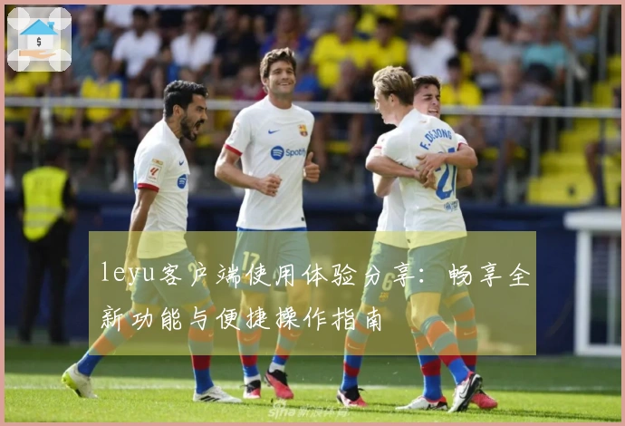 leyu客户端使用体验分享：畅享全新功能与便捷操作指南