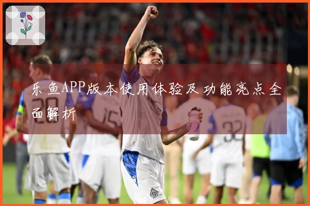 乐鱼APP版本使用体验及功能亮点全面解析